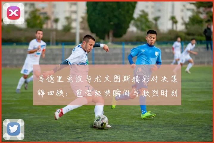 马德里竞技与尤文图斯精彩对决集锦回顾，重温经典瞬间与激烈时刻