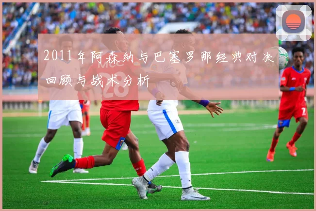 2011年阿森纳与巴塞罗那经典对决回顾与战术分析