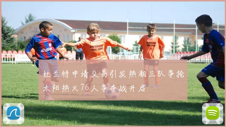 杜兰特申请交易引发热潮三队争抢太阳热火76人争夺战开启