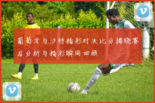 葡萄牙与沙特精彩对决比分揭晓赛后分析与精彩瞬间回顾