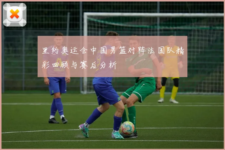 里约奥运会中国男篮对阵法国队精彩回顾与赛后分析