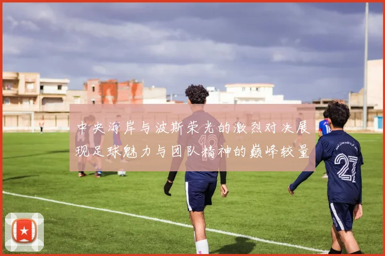 中央海岸与波斯荣光的激烈对决展现足球魅力与团队精神的巅峰较量
