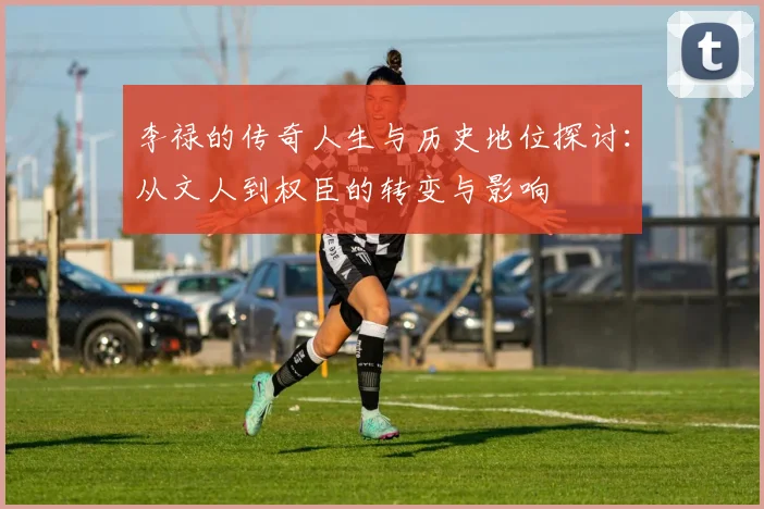 李禄的传奇人生与历史地位探讨：从文人到权臣的转变与影响