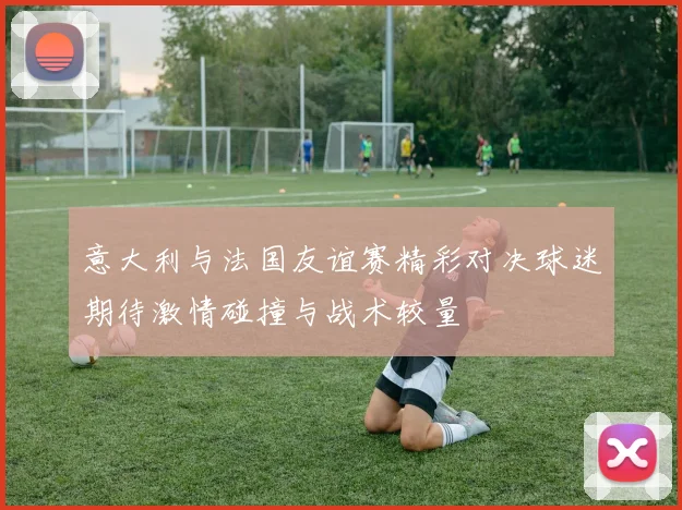 意大利与法国友谊赛精彩对决球迷期待激情碰撞与战术较量
