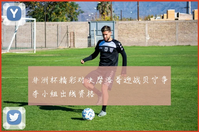 非洲杯精彩对决摩洛哥迎战贝宁争夺小组出线资格