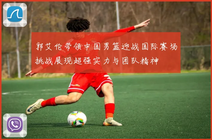 郭艾伦带领中国男篮迎战国际赛场挑战展现超强实力与团队精神