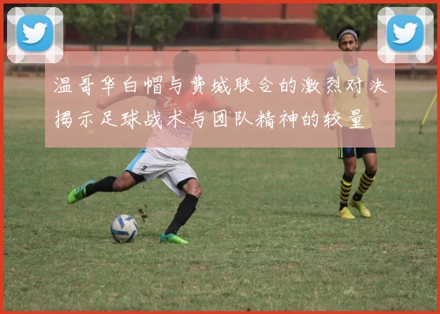 温哥华白帽与费城联合的激烈对决揭示足球战术与团队精神的较量